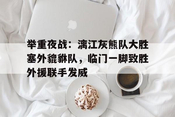 AYX中国-举重夜战：漓江灰熊队大胜塞外貔貅队，临门一脚致胜外援联手发威
